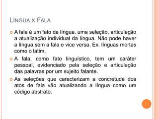 LÍNGUA X FALA
 A fala é um fato da língua, uma seleção, articulação
a atualização individual da língua. Não pode haver
a língua sem a fala e vice versa. Ex: línguas mortas
como o latim.
 A fala, como fato linguístico, tem um caráter
pessoal, evidenciado pela seleção e articulação
das palavras por um sujeito falante.
 As seleções que caracterizam a concretude dos
atos de fala vão atualizando a língua como um
código abstrato.
 