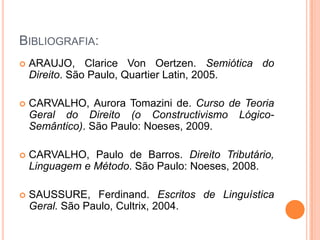 BIBLIOGRAFIA:
 ARAUJO, Clarice Von Oertzen. Semiótica do
Direito. São Paulo, Quartier Latin, 2005.
 CARVALHO, Aurora Tomazini de. Curso de Teoria
Geral do Direito (o Constructivismo Lógico-
Semântico). São Paulo: Noeses, 2009.
 CARVALHO, Paulo de Barros. Direito Tributário,
Linguagem e Método. São Paulo: Noeses, 2008.
 SAUSSURE, Ferdinand. Escritos de Linguística
Geral. São Paulo, Cultrix, 2004.
 