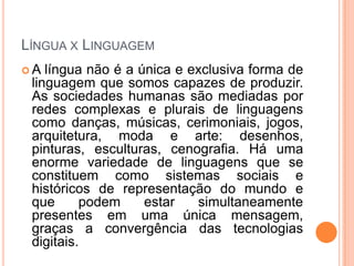 LÍNGUA X LINGUAGEM
 A língua não é a única e exclusiva forma de
linguagem que somos capazes de produzir.
As sociedades humanas são mediadas por
redes complexas e plurais de linguagens
como danças, músicas, cerimoniais, jogos,
arquitetura, moda e arte: desenhos,
pinturas, esculturas, cenografia. Há uma
enorme variedade de linguagens que se
constituem como sistemas sociais e
históricos de representação do mundo e
que podem estar simultaneamente
presentes em uma única mensagem,
graças a convergência das tecnologias
digitais.
 