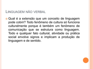 LINGUAGEM NÃO VERBAL
 Qual é a extensão que um conceito de linguagem
pode cobrir? Todo fenômeno de cultura só funciona
culturalmente porque é também um fenômeno de
comunicação que se estrutura como linguagem.
Todo e qualquer fato cultural, atividade ou prática
social envolve signos e implicam a produção de
linguagem e de sentido.
 
