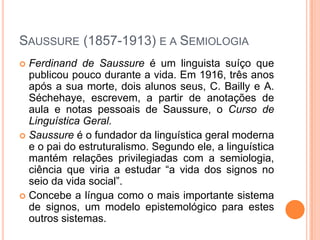 SAUSSURE (1857-1913) E A SEMIOLOGIA
 Ferdinand de Saussure é um linguista suíço que
publicou pouco durante a vida. Em 1916, três anos
após a sua morte, dois alunos seus, C. Bailly e A.
Séchehaye, escrevem, a partir de anotações de
aula e notas pessoais de Saussure, o Curso de
Linguística Geral.
 Saussure é o fundador da linguística geral moderna
e o pai do estruturalismo. Segundo ele, a linguística
mantém relações privilegiadas com a semiologia,
ciência que viria a estudar “a vida dos signos no
seio da vida social”.
 Concebe a língua como o mais importante sistema
de signos, um modelo epistemológico para estes
outros sistemas.
 