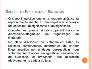 SAUSSURE: PARADIGMA E SINTAGMA
 O signo linguístico une uma imagem acústica (a
representação mental é uma sequência sonora) e
um conceito: um significante e um significado.
 Concebe os planos sincrônico/paradigmático e
diacrônico/sintagmático de organização da
linguagem.
 No plano diacrônico ou sintagmático estão as
relações combinatórias decorrentes do caráter
linear mantido por unidades consecutivas num
sintagma. As relações sintagmáticas são relações
de sucessão, in praesentia, que aparecem
efetivamente na cadeia da fala.
 