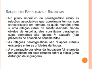 SAUSSURE: PARADIGMA E SINTAGMA
 No plano sincrônico ou paradigmático estão as
relações associativas que aproximam termos com
características em comum, os quais mantém entre
si uma relação virtual de substituibilidade. Sendo
objetos de escolha, eles constituem paradigmas
cujos elementos são ligados in absentia (não
presentes no enunciado considerado).
 As relações paradigmáticas são relações virtuais
existentes entre as unidades da língua.
 A organização dos eixos da linguagem foi retomada
por Jakobson em seus estudos sobre a afasia (uma
disfunção de linguagem).
 