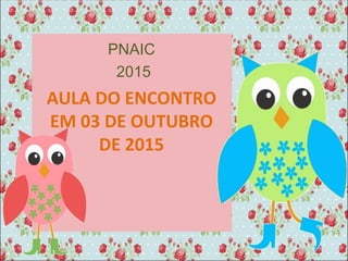 PNAIC
2015
AULA DO ENCONTRO
EM 03 DE OUTUBRO
DE 2015
 