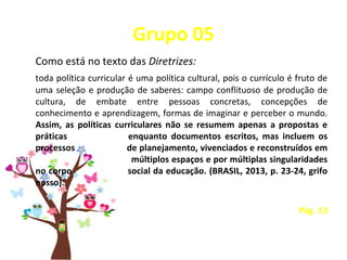 Grupo 05
Como está no texto das Diretrizes:
toda política curricular é uma política cultural, pois o currículo é fruto de
uma seleção e produção de saberes: campo conflituoso de produção de
cultura, de embate entre pessoas concretas, concepções de
conhecimento e aprendizagem, formas de imaginar e perceber o mundo.
Assim, as políticas curriculares não se resumem apenas a propostas e
práticas enquanto documentos escritos, mas incluem os
processos de planejamento, vivenciados e reconstruídos em
múltiplos espaços e por múltiplas singularidades
no corpo social da educação. (BRASIL, 2013, p. 23-24, grifo
nosso).
Pág. 13
 
