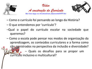 Vídeo
A construção do Currículo
http://www.topgyn.com.br/escolanatv/index.php/permalink/3777.html
– Como o currículo foi pensando ao longo da História?
– O que entendemos por ‘currículo’?
–Qual o papel do currículo escolar na sociedade que
queremos?
– Como a escola pode pensar nos modos de organização da
aprendizagem, os conteúdos curriculares e a forma como
são ministrados na perspectiva da inclusão e diversidade?
– Quais os desafios para se propor um
currículo inclusivo e multicultural?
 