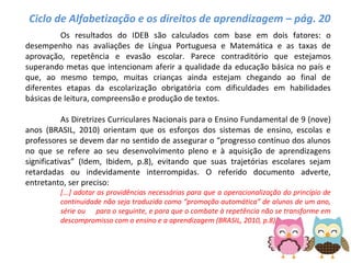 Ciclo de Alfabetização e os direitos de aprendizagem – pág. 20
Os resultados do IDEB são calculados com base em dois fatores: o
desempenho nas avaliações de Língua Portuguesa e Matemática e as taxas de
aprovação, repetência e evasão escolar. Parece contraditório que estejamos
superando metas que intencionam aferir a qualidade da educação básica no país e
que, ao mesmo tempo, muitas crianças ainda estejam chegando ao final de
diferentes etapas da escolarização obrigatória com dificuldades em habilidades
básicas de leitura, compreensão e produção de textos.
As Diretrizes Curriculares Nacionais para o Ensino Fundamental de 9 (nove)
anos (BRASIL, 2010) orientam que os esforços dos sistemas de ensino, escolas e
professores se devem dar no sentido de assegurar o “progresso contínuo dos alunos
no que se refere ao seu desenvolvimento pleno e à aquisição de aprendizagens
significativas” (Idem, Ibidem, p.8), evitando que suas trajetórias escolares sejam
retardadas ou indevidamente interrompidas. O referido documento adverte,
entretanto, ser preciso:
[...] adotar as providências necessárias para que a operacionalização do princípio de
continuidade não seja traduzida como “promoção automática” de alunos de um ano,
série ou para o seguinte, e para que o combate à repetência não se transforme em
descompromisso com o ensino e a aprendizagem (BRASIL, 2010, p.8).
 