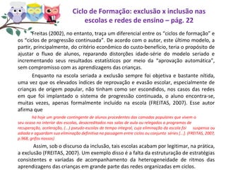 Ciclo de Formação: exclusão x inclusão nas
escolas e redes de ensino – pág. 22
Freitas (2002), no entanto, traça um diferencial entre os “ciclos de formação” e
os “ciclos de progressão continuada”. De acordo com o autor, este último modelo, a
partir, principalmente, do critério econômico do custo-benefício, teria o propósito de
ajustar o fluxo de alunos, reparando distorções idade-série do modelo seriado e
incrementando seus resultados estatísticos por meio da “aprovação automática”,
sem compromisso com as aprendizagens das crianças.
Enquanto na escola seriada a exclusão sempre foi objetiva e bastante nítida,
uma vez que os elevados índices de reprovação e evasão escolar, especialmente de
crianças de origem popular, não tinham como ser escondidos, nos casos das redes
em que foi implantado o sistema de progressão continuada, o aluno encontra-se,
muitas vezes, apenas formalmente incluído na escola (FREITAS, 2007). Esse autor
afirma que
há hoje um grande contingente de alunos procedentes das camadas populares que vivem o
seu ocaso no interior das escolas, desacreditados nas salas de aula ou relegados a programas de
recuperação, aceleração, (...) pseudo-escolas de tempo integral, cuja eliminação da escola foi suspensa ou
adiada e aguardam sua eliminação definitiva na passagem entre ciclos ou conjunto séries [...]. (FREITAS, 2007,
p.968, grifos nossos)
Assim, sob o discurso da inclusão, tais escolas acabam por legitimar, na prática,
a exclusão (FREITAS, 2007). Um exemplo disso é a falta da estruturação de estratégias
consistentes e variadas de acompanhamento da heterogeneidade de ritmos das
aprendizagens das crianças em grande parte das redes organizadas em ciclos.
 
