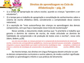 Direitos de aprendizagem no Ciclo de
Alfabetização – pág. 24
• 1) o tempo de apropriação da cultura escolar, quando as crianças “aprendem a ser
estudantes”;
• 2) o tempo para o trabalho de apropriação e consolidação de conhecimentos sobre o
sistema de escrita alfabética (SEA), considerando a complexidade desse sistema
notacional;
• 3) a aquisição de “mais autoconfiança das crianças na aprendizagem dos demais
componentes, sem que haja a reprovação nesse início de escolarização”
Nesse sentido, o documento citado acentua que “é prioritário o trabalho que
garanta o domínio do sistema de escrita, de modo articulado ao domínio de
habilidades de compreensão e de produção de textos orais e escritos”, nesse ciclo
(Idem, Ibidem, p.20).
aos oito anos de idade, as crianças precisam ter a compreensão do funcionamento do sistema de
escrita; o domínio das correspondências grafofônicas, mesmo que dominem poucas convenções ortográficas
irregulares e poucas regularidades que exijam conhecimentos morfológicos mais complexos; a fluência de
leitura e o domínio de estratégias de compreensão e de produção de textos escritos. (BRASIL, 2012a,
p.08)
Ao mesmo tempo, tais direitos em Língua Portuguesa devem articular-se com
os demais componentes curriculares e outros saberes, de modo a conferir significado
e ampliar as aprendizagens infantis e suas práticas de letramento
 