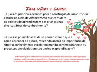 – Quais os principais desafios para a construção de um currículo
escolar no Ciclo de Alfabetização que considere
os direitos de aprendizagem das crianças nas
diversas áreas do conhecimento?
– Quais as possibilidades de se pensar sobre o que e
como aprender na escola, refletindo acerca da importância de
situar o conhecimento escolar no mundo contemporâneo e os
processos envolvidos em seu ensino e aprendizagem?
...entendemos que os conhecimentos escolares possuem sentido quando são mobilizados pelas
crianças e problematizados pelos professores, fornecendo, assim, maiores oportunidades para que
os estudantes reflitam e participem das mais diversas situações sociais que os cercam.
Para refletir e discutir...
 