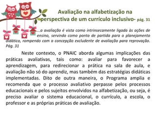 Avaliação na alfabetização na
perspectiva de um currículo inclusivo- pág. 31
...a avaliação é vista como intrinsecamente ligada às ações de
ensino, servindo como ponto de partida para o planejamento
didático, rompendo com a concepção excludente de avaliação para reprovação.
Pág. 31
Neste contexto, o PNAIC aborda algumas implicações das
práticas avaliativas, tais como: avaliar para favorecer a
aprendizagem, para redirecionar a prática na sala de aula, e
avaliação não só do aprendiz, mas também das estratégias didáticas
implementadas. Dito de outra maneira, o Programa amplia e
recomenda que o processo avaliativo perpasse pelos processos
educacionais e pelos sujeitos envolvidos na alfabetização, ou seja, é
preciso avaliar o sistema educacional, o currículo, a escola, o
professor e as próprias práticas de avaliação.
 