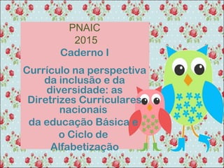 PNAIC
2015
Caderno I
Currículo na perspectiva
da inclusão e da
diversidade: as
Diretrizes Curriculares
nacionais
da educação Básica e
o Ciclo de
Alfabetização
 