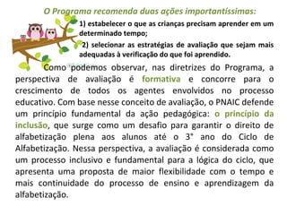 O Programa recomenda duas ações importantíssimas:
1) estabelecer o que as crianças precisam aprender em um
determinado tempo;
2) selecionar as estratégias de avaliação que sejam mais
adequadas à verificação do que foi aprendido.
Como podemos observar, nas diretrizes do Programa, a
perspectiva de avaliação é formativa e concorre para o
crescimento de todos os agentes envolvidos no processo
educativo. Com base nesse conceito de avaliação, o PNAIC defende
um princípio fundamental da ação pedagógica: o princípio da
inclusão, que surge como um desafio para garantir o direito de
alfabetização plena aos alunos até o 3° ano do Ciclo de
Alfabetização. Nessa perspectiva, a avaliação é considerada como
um processo inclusivo e fundamental para a lógica do ciclo, que
apresenta uma proposta de maior flexibilidade com o tempo e
mais continuidade do processo de ensino e aprendizagem da
alfabetização.
 