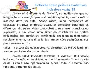 Reflexão sobre práticas avaliativas
inclusivas – pág. 38
“Integrar” é diferente de “incluir”, na medida em que na
integração há a inserção parcial do sujeito aprendiz, e na inclusão a
inserção deve ser total. Sendo assim, numa perspectiva de
educação inclusiva, é preciso assegurar condições para que as
diferenças não sejam vistas como obstáculos a serem vencidos ou
superados, e sim como uma dimensão constitutiva da prática
pedagógica, que precisa ser considerada em todos os momentos:
no planejamento, na realização das intervenções pedagógicas, nos
processos avaliativos.
todos na escola são educadores. As diretrizes do PNAIC lembram
sempre que todos são responsáveis.
Assim, todos precisam entender e vivenciar uma escola
inclusiva. inclusão é um sistema em funcionamento. Se uma parte
desse sistema não operacionaliza ações, todo o sistema não
funciona, portanto não existe.
 