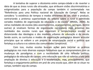 A tentativa de superar a dicotomia entre campo-cidade e de reverter a
ideia de que as áreas rurais são atrasadas, que atribuem visões discriminatórias e
estigmatizadas para a população do campo também é contemplada nas
“Referências para uma Política nacional de Educação do Campo”. Nelas se
considera “a existência de tempos e modos diferentes de ser, viver e produzir,
contrariando a pretensa superioridade do urbano sobre o rural e admitindo
variados modelos de organização da educação e da escola” (BRASIL, 2004). As
várias realidades de escolas (dos assentamentos, acampamentos, seringais, dentre
outras) já sinalizam formas de organização curriculares mais próximas das
realidades das escolas rurais que organizam o tempo/espaço escolar se
distanciando das ideologias e dos modelos urbanos de educação e de escola.
Sendo assim, os currículos e modos de organização pedagógica devem articular
princípios que se voltem a um projeto de emancipação social e política que
fortaleça a cultura e os valores das comunidades campesinas.
Com isso, muitas escolas buscam ações para (re)criar as práticas
pedagógicas nos mais diversos espaços formativos que se comprometem com as
mudanças de paradigmas e com a necessidade de uma reflexão político-
pedagógica da educação do campo; uma educação que não só valorize a luta pela
ampliação de direitos à educação e à escolarização, mas, principalmente, que
fortaleça o engajamento político em prol de uma escola que, além de se situar no
campo, também seja do campo.
 
