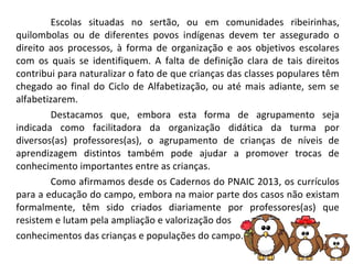 Escolas situadas no sertão, ou em comunidades ribeirinhas,
quilombolas ou de diferentes povos indígenas devem ter assegurado o
direito aos processos, à forma de organização e aos objetivos escolares
com os quais se identifiquem. A falta de definição clara de tais direitos
contribui para naturalizar o fato de que crianças das classes populares têm
chegado ao final do Ciclo de Alfabetização, ou até mais adiante, sem se
alfabetizarem.
Destacamos que, embora esta forma de agrupamento seja
indicada como facilitadora da organização didática da turma por
diversos(as) professores(as), o agrupamento de crianças de níveis de
aprendizagem distintos também pode ajudar a promover trocas de
conhecimento importantes entre as crianças.
Como afirmamos desde os Cadernos do PNAIC 2013, os currículos
para a educação do campo, embora na maior parte dos casos não existam
formalmente, têm sido criados diariamente por professores(as) que
resistem e lutam pela ampliação e valorização dos
conhecimentos das crianças e populações do campo.
 