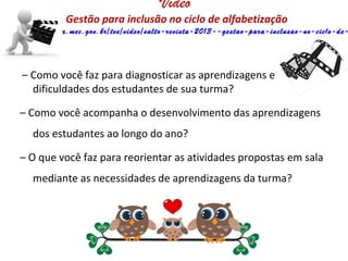 Vídeo
Gestão para inclusão no ciclo de alfabetização
http://tvescola.mec.gov.br/tve/video/salto-revista-2013--gestao-para-inclusao-no-ciclo-de-
– Como você faz para diagnosticar as aprendizagens e
dificuldades dos estudantes de sua turma?
– Como você acompanha o desenvolvimento das aprendizagens
dos estudantes ao longo do ano?
– O que você faz para reorientar as atividades propostas em sala
mediante as necessidades de aprendizagens da turma?
 