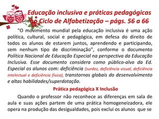 Educação inclusiva e práticas pedagógicas
no Ciclo de Alfabetização – págs. 56 a 66
“O movimento mundial pela educação inclusiva é uma ação
política, cultural, social e pedagógica, em defesa do direito de
todos os alunos de estarem juntos, aprendendo e participando,
sem nenhum tipo de discriminação”, conforme o documento
Política Nacional de Educação Especial na perspectiva da Educação
Inclusiva. Esse documento considera como público-alvo da Ed.
Especial os alunos com: deficiência (surdez, deficiência visual, deficiência
intelectual e deficiência física), transtornos globais do desenvolvimento
e altas habilidades/superdotação.
Prática pedagógica X Inclusão
Quando o professor não reconhece as diferenças em sala de
aula e suas ações partem de uma prática homogeneizadora, ele
opera na produção das desigualdades, pois exclui os alunos que se
 