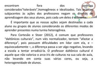 encontram fora dos padrões
considerados“toleráveis”,homogêneos e idealizados. Tais práticas
subjacentes às ações dos professores negam os direitos de
aprendizagem dos seus alunos, pois cada um deles é diferente.
É importante que as nossas ações sejam destinadas a cada
aluno ou grupos de alunos considerando os diferentes modos de
aprender presentes numa turma heterogênea.
Para Cortesão e Stoer (2012), é comum que professores
“daltônicos culturais”, num viés normalizador, tentem “afastar a
diferença”, pois possuem dificuldades em lidar com ela, e –
equivocadamente –, a diferença passa a ser algo negativo, levando
a escola a tentar erradicá-la. O professor daltônico cultural é
aquele que não valoriza o arco-íris de culturas na sua sala de aula,
não levando em conta suas várias cores, ou seja, a
heterogeneidade de alunos.
 