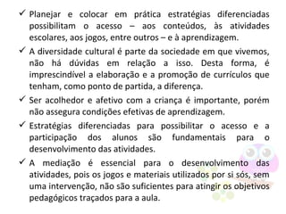  Planejar e colocar em prática estratégias diferenciadas
possibilitam o acesso – aos conteúdos, às atividades
escolares, aos jogos, entre outros – e à aprendizagem.
 A diversidade cultural é parte da sociedade em que vivemos,
não há dúvidas em relação a isso. Desta forma, é
imprescindível a elaboração e a promoção de currículos que
tenham, como ponto de partida, a diferença.
 Ser acolhedor e afetivo com a criança é importante, porém
não assegura condições efetivas de aprendizagem.
 Estratégias diferenciadas para possibilitar o acesso e a
participação dos alunos são fundamentais para o
desenvolvimento das atividades.
 A mediação é essencial para o desenvolvimento das
atividades, pois os jogos e materiais utilizados por si sós, sem
uma intervenção, não são suficientes para atingir os objetivos
pedagógicos traçados para a aula.
 