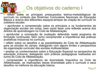Os objetivos do caderno I
• refletir sobre os principais pressupostos teórico-metodológicos do
currículo no contexto das Diretrizes Curriculares Nacionais da Educação
Básica e acerca dos diferentes espaços-tempos de criação do currículo no
cotidiano escolar;
• aprofundar a compreensão sobre os princípios e os fundamentos da
organização escolar em ciclos, bem como fazer uma reflexão acerca dos
direitos de aprendizagem no Ciclo de Alfabetização;
• aprofundar a concepção de avaliação defendida neste programa de
formação continuada, bem como compreender a importância das práticas
avaliativas inclusivas no currículo;
• refletir sobre os desafios e as possibilidades do Ciclo de Alfabetização
para as escolas do campo, dialogando com alguns limites e perspectivas
da organização curricular das escolas multisseriadas;
• ampliar os conhecimentos sobre a Educação Especial na perspectiva da
educação inclusiva, dialogando com práticas pedagógicas realizadas em
turma do Ciclo de Alfabetização;
• compreender a importância da diversidade linguística no Ciclo de
Alfabetização, as implicações dessa diversidade para o currículo e seus
desafios na melhoria da educação básica.
Pág.07
 