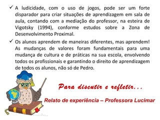  A ludicidade, com o uso de jogos, pode ser um forte
disparador para criar situações de aprendizagem em sala de
aula, contando com a mediação do professor, na esteira de
Vigotsky (1994), conforme estudos sobre a Zona de
Desenvolvimento Proximal.
 Os alunos aprendem de maneiras diferentes, mas aprendem!
As mudanças de valores foram fundamentais para uma
mudança de cultura e de práticas na sua escola, envolvendo
todos os profissionais e garantindo o direito de aprendizagem
de todos os alunos, não só de Pedro.
Para discutir e refletir...
Relato de experiência – Professora Lucimar
 