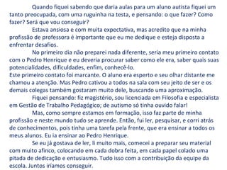 Quando fiquei sabendo que daria aulas para um aluno autista fiquei um
tanto preocupada, com uma ruguinha na testa, e pensando: o que fazer? Como
fazer? Será que vou conseguir?
Estava ansiosa e com muita expectativa, mas acredito que na minha
profissão de professora é importante que eu me dedique e esteja disposta a
enfrentar desafios.
No primeiro dia não preparei nada diferente, seria meu primeiro contato
com o Pedro Henrique e eu deveria procurar saber como ele era, saber quais suas
potencialidades, dificuldades, enfim, conhecê-lo.
Este primeiro contato foi marcante. O aluno era esperto e seu olhar distante me
chamou a atenção. Mas Pedro cativou a todos na sala com seu jeito de ser e os
demais colegas também gostaram muito dele, buscando uma aproximação.
Fiquei pensando: fiz magistério, sou licenciada em Filosofia e especialista
em Gestão de Trabalho Pedagógico; de autismo só tinha ouvido falar!
Mas, como sempre estamos em formação, isso faz parte de minha
profissão e neste mundo tudo se aprende. Então, fui ler, pesquisar, e corri atrás
de conhecimentos, pois tinha uma tarefa pela frente, que era ensinar a todos os
meus alunos. Eu ia ensinar ao Pedro Henrique.
Se eu já gostava de ler, li muito mais, comecei a preparar seu material
com muito afinco, colocando em cada dobra feita, em cada papel colado uma
pitada de dedicação e entusiasmo. Tudo isso com a contribuição da equipe da
escola. Juntos iríamos conseguir.
 