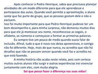 Após conhecer o Pedro Henrique, sabia que precisava planejar
atividades de um modo diferente para que ele aprendesse e
participasse das aulas. Quando você permite a aproximação, o aluno
sente que faz parte do grupo, que as pessoas gostam dele e não o
excluem.
Isso foi muito importante para que Pedro Henrique pudesse ter um
bom desempenho e, para minha surpresa, não demorou muitos dias
para que ele já montasse seu nome, reconhecesse as vogais, o
alfabeto, os números e começasse a formar as primeiras palavras.
Eu sempre tive um pouco de medo quando ouvia falar de
inclusão. Afinal, tudo o que é novo nos deixa apreensivos, e comigo
não foi diferente. Hoje, mais do que nunca, eu acredito que não há
desafios que não se possam vencer quando você faz e acredita no
que está fazendo.
A minha história não acaba neste relato, pois com certeza
muitos outros alunos irão surgir e outras experiências irei vivenciar
juntamente com eles, com muita alegria.
Sei que posso fazer a diferença nas suas vidas!
 