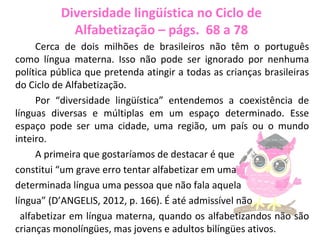Diversidade lingüística no Ciclo de
Alfabetização – págs. 68 a 78
Cerca de dois milhões de brasileiros não têm o português
como língua materna. Isso não pode ser ignorado por nenhuma
política pública que pretenda atingir a todas as crianças brasileiras
do Ciclo de Alfabetização.
Por “diversidade lingüística” entendemos a coexistência de
línguas diversas e múltiplas em um espaço determinado. Esse
espaço pode ser uma cidade, uma região, um país ou o mundo
inteiro.
A primeira que gostaríamos de destacar é que
constitui “um grave erro tentar alfabetizar em uma
determinada língua uma pessoa que não fala aquela
língua” (D’ANGELIS, 2012, p. 166). É até admissível não
alfabetizar em língua materna, quando os alfabetizandos não são
crianças monolíngües, mas jovens e adultos bilíngües ativos.
 