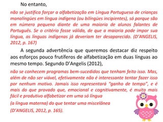 No entanto,
não se justifica forçar a alfabetização em Língua Portuguesa de crianças
monolíngües em língua indígena (ou bilíngües incipientes), só porque são
em número pequeno diante de uma maioria de alunos falantes de
Português. Se o critério fosse válido, de que a maioria pode impor sua
língua, as línguas indígenas já deveriam ter desaparecido. (D’ANGELIS,
2012, p. 167)
A segunda advertência que queremos destacar diz respeito
aos esforços pouco frutíferos de alfabetização em duas línguas ao
mesmo tempo. Segundo D’Angelis (2012),
não se conhecem programas bem-sucedidos que tenham feito isso. Mas,
além de não ser viável, efetivamente não é interessante tentar fazer isso
por nenhum motivo. Jamais isso representará “ganho de tempo”, e é
mais do que provado que, emocional e cognitivamente, é muito mais
fácil e produtivo alfabetizar em uma só língua
(a língua materna) do que tentar uma miscelânea
(D’ANGELIS, 2012, p. 165).
 
