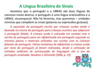 A Língua Brasileira de Sinais
Acontece que o português e a LIBRAS são duas línguas de
natureza muito diversa: o português é uma língua oral/auditiva e a
LIBRAS, visuoespacial. Não há fonemas, mas queremas – unidades
mínimas que compõem os sinais (palavras ou expressões gestuais).
A aquisição do português escrito por crianças surdas ainda é
baseada no ensino do português para crianças ouvintes que adquirem
o português falado. A criança surda é colocada em contato com a
escrita do português para ser alfabetizada em português seguindo os
mesmos passos e materiais utilizados nas escolas com as crianças
falantes de português. Várias tentativas de alfabetizar a criança surda
por meio do português já foram realizadas, desde a utilização de
métodos artificiais de estruturação de linguagem até o uso do
português sinalizado. Quadros e Schmiedt (2006, p. 23)
 