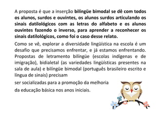 A proposta é que a inserção bilíngüe bimodal se dê com todos
os alunos, surdos e ouvintes, os alunos surdos articulando os
sinais datilológicos com as letras do alfabeto e os alunos
ouvintes fazendo o inverso, para aprender a reconhecer os
sinais datilológicos, como foi o caso desse relato.
Como se vê, explorar a diversidade lingüística na escola é um
desafio que precisamos enfrentar, e já estamos enfrentando.
Propostas de letramento bilíngüe (escolas indígenas e de
imigração), bidialetal (as variedades lingüísticas presentes na
sala de aula) e bilíngüe bimodal (português brasileiro escrito e
língua de sinais) precisam
ser socializadas para a promoção da melhoria
da educação básica nos anos iniciais.
 