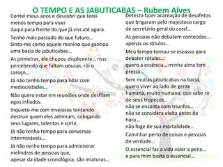 O TEMPO E AS JABUTICABAS – Rubem Alves
Contei meus anos e descobri que terei
menos tempo para viver
daqui para frente do que já vivi até agora.
Tenho mais passado do que futuro…
Sinto-me como aquele menino que ganhou
uma bacia de jabuticabas…
As primeiras, ele chupou displicente… mas
percebendo que faltam poucas, rói o
caroço…
Já não tenho tempo para lidar com
mediocridades…
Não quero estar em reuniões onde desfilam
egos inflados.
Inquieto-me com invejosos tentando
destruir quem eles admiram, cobiçando
seus lugares, talentos e sorte.
Já não tenho tempo para conversas
intermináveis…
Já não tenho tempo para administrar
melindres de pessoas que,
apesar da idade cronológica, são imaturas…
Detesto fazer acareação de desafetos
que brigaram pelo majestoso cargo
de secretário geral do coral…
As pessoas não debatem conteúdos…
apenas os rótulos…
Meu tempo tornou-se escasso para
debater rótulos…
quero a essência… minha alma tem
pressa…
Sem muitas jabuticabas na bacia,
quero viver ao lado de gente
humana, muito humana; que sabe rir
de seus tropeços…
não se encanta com triunfos…
não se considera eleita antes da
hora…
não foge de sua mortalidade..
Caminhar perto de coisas e pessoas
de verdade…
O essencial faz a vida valer a pena…
e para mim basta o essencial…
 