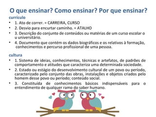 O que ensinar? Como ensinar? Por que ensinar?
currículo 
• 1. Ato de correr. = CARREIRA, CURSO
• 2. Desvio para encurtar caminho. = ATALHO
• 3. Descrição do conjunto de conteúdos ou matérias de um curso escolar o
u universitário.
• 4. Documento que contém os dados biográficos e os relativos à formação,
 conhecimentos e percurso profissional de uma pessoa.
cultura
• 1. Sistema de ideias, conhecimentos, técnicas e artefatos, de padrões de 
comportamento e atitudes que caracteriza uma determinada sociedade. 
• 2. Estado ou estágio do desenvolvimento cultural de um povo ou período, 
caracterizado pelo conjunto das obras, instalações e objetos criados pelo 
homem desse povo ou período; conteúdo social. 
• 3.  Constituída  de  conhecimentos  básicos  indispensáveis  para  o 
entendimento de qualquer ramo do saber humano. 
 