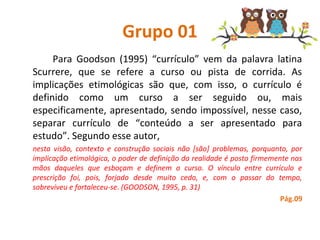 Grupo 01
Para  Goodson  (1995)  “currículo”  vem  da  palavra  latina 
Scurrere,  que  se  refere  a  curso  ou  pista  de  corrida.  As 
implicações  etimológicas  são  que,  com  isso,  o  currículo  é 
definido  como  um  curso  a  ser  seguido  ou,  mais 
especificamente, apresentado, sendo impossível, nesse caso, 
separar  currículo  de  “conteúdo  a  ser  apresentado  para 
estudo”. Segundo esse autor,
nesta visão, contexto e construção sociais não [são] problemas, porquanto, por
implicação etimológica, o poder de definição da realidade é posto firmemente nas
mãos daqueles que esboçam e definem o curso. O vínculo entre currículo e
prescrição foi, pois, forjado desde muito cedo, e, com o passar do tempo,
sobreviveu e fortaleceu-se. (GOODSON, 1995, p. 31)
Pág.09
 