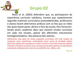 Grupo 02
Alves  et  al.  (2002)  defendem  que,  ao  participarem  da 
experiência  curricular  cotidiana,  mesmo  que  supostamente 
seguindo materiais curriculares preestabelecidos, professores 
e alunos tecem alternativas práticas com os fios que as redes 
das quais fazem parte, dentro e fora da escola, lhes fornecem. 
Sendo  assim,  podemos  dizer  que  existem  muitos  currículos 
em  ação  nas  escolas,  apesar  dos  diferentes  mecanismos 
homogeneizadores. Nas palavras dos autores, 
infelizmente, boa parte de nossas propostas curriculares tem sido incapaz de
incorporar essas experiências, pretendendo pairar acima da atividade prática
diária dos sujeitos que constituem a escola. Inverter o eixo desse processo significa
entender a tessitura curricular como um processo de fazer aparecer as alternativas
construídas cotidianamente e já em curso (ALVES et al., 2002, p. 34).
Pág. 10
 