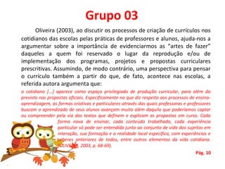 Grupo 03
Oliveira (2003), ao discutir os processos de criação de currículos nos 
cotidianos das escolas pelas práticas de professores e alunos, ajuda-nos a 
argumentar  sobre  a  importância  de  evidenciarmos  as  “artes  de  fazer” 
daqueles  a  quem  foi  reservado  o  lugar  da  reprodução  e/ou  de 
implementação  dos  programas,  projetos  e  propostas  curriculares 
prescritivas. Assumindo, de modo contrário, uma perspectiva para pensar 
o  currículo  também  a  partir  do  que,  de  fato,  acontece  nas  escolas,  a 
referida autora argumenta que:
o cotidiano [...] aparece como espaço privilegiado de produção curricular, para além do
previsto nas propostas oficiais. Especificamente no que diz respeito aos processos de ensino-
aprendizagem, as formas criativas e particulares através das quais professoras e professores
buscam o aprendizado de seus alunos avançam muito além daquilo que poderíamos captar
ou compreender pela via dos textos que definem e explicam as propostas em curso. Cada
forma nova de ensinar, cada conteúdo trabalhado, cada experiência
particular só pode ser entendida junto ao conjunto de vida dos sujeitos em
interação, sua formação e a realidade local específica, com experiências e
saberes anteriores de todos, entre outros elementos da vida cotidiana.
(OLIVEIRA, 2003, p. 68-69).
Pág. 10
 