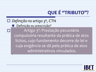 QUE É “TRIBUTO”?
 Definição no artigo 3º, CTN
   Definição ou prescrição?
 Art. 3º Artigo 3º:é toda prestação pecuniária
          - Tributo Prestação pecuniária
  compulsória, em moeda ou cujo valor nela se
   compulsória resultante da prática de atos
  possa exprimir, que não constitua sanção de
    lícitos, cujo fundamento decorre de lei e
  ato ilícito, instituída em lei e cobrada
    cuja exigência se dá pela prática de atos
  mediante         atividade     administrativa
  plenamente vinculada. vinculados.
            administrativos
 