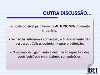 OUTRA DISCUSSÃO…
 Definição de tributo e as espécies tributárias
Resposta possível pelo tema da AUTONOMIA do direito
    É possível incluir as contribuições e os
                        tributário.
      empréstimos compulsórios sem a inserção da
      “finalidade” na definição?
• Se não há autonomia conceitual, o financiamento das
    O artigo 4º foi recepcionado pela CR/1988?
     despesas públicas poderia integrar a definição.

 • O mesmo se diga quanto à destinação específica das
      contribuições e empréstimos compulsórios.
 