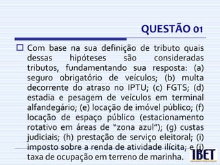 QUESTÃO 01
 Com base na sua definição de tributo quais
  dessas       hipóteses    são      consideradas
  tributos, fundamentando sua resposta: (a)
  seguro obrigatório de veículos; (b) multa
  decorrente do atraso no IPTU; (c) FGTS; (d)
  estadia e pesagem de veículos em terminal
  alfandegário; (e) locação de imóvel público; (f)
  locação de espaço público (estacionamento
  rotativo em áreas de “zona azul”); (g) custas
  judiciais; (h) prestação de serviço eleitoral; (i)
  imposto sobre a renda de atividade ilícita; e (j)
  taxa de ocupação em terreno de marinha.
 