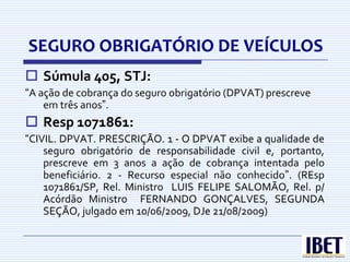 SEGURO OBRIGATÓRIO DE VEÍCULOS
 Súmula 405, STJ:
“A ação de cobrança do seguro obrigatório (DPVAT) prescreve
    em três anos”.
 Resp 1071861:
“CIVIL. DPVAT. PRESCRIÇÃO. 1 - O DPVAT exibe a qualidade de
    seguro obrigatório de responsabilidade civil e, portanto,
    prescreve em 3 anos a ação de cobrança intentada pelo
    beneficiário. 2 - Recurso especial não conhecido”. (REsp
    1071861/SP, Rel. Ministro LUIS FELIPE SALOMÃO, Rel. p/
    Acórdão Ministro FERNANDO GONÇALVES, SEGUNDA
    SEÇÃO, julgado em 10/06/2009, DJe 21/08/2009)
 