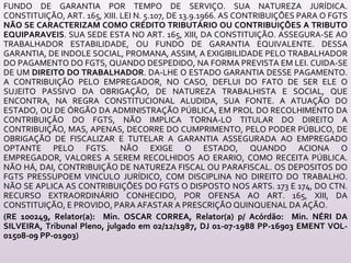 FUNDO DE GARANTIA POR TEMPO DE SERVIÇO. SUA NATUREZA JURÍDICA.
CONSTITUIÇÃO, ART. 165, XIII. LEI N. 5.107, DE 13.9.1966. AS CONTRIBUIÇÕES PARA O FGTS
NÃO SE CARACTERIZAM COMO CRÉDITO TRIBUTÁRIO OU CONTRIBUIÇÕES A TRIBUTO
EQUIPARAVEIS. SUA SEDE ESTA NO ART. 165, XIII, DA CONSTITUIÇÃO. ASSEGURA-SE AO
TRABALHADOR ESTABILIDADE, OU FUNDO DE GARANTIA EQUIVALENTE. DESSA
GARANTIA, DE INDOLE SOCIAL, PROMANA, ASSIM, A EXIGIBILIDADE PELO TRABALHADOR
DO PAGAMENTO DO FGTS, QUANDO DESPEDIDO, NA FORMA PREVISTA EM LEI. CUIDA-SE
DE UM DIREITO DO TRABALHADOR. DA-LHE O ESTADO GARANTIA DESSE PAGAMENTO.
A CONTRIBUIÇÃO PELO EMPREGADOR, NO CASO, DEFLUI DO FATO DE SER ELE O
SUJEITO PASSIVO DA OBRIGAÇÃO, DE NATUREZA TRABALHISTA E SOCIAL, QUE
ENCONTRA, NA REGRA CONSTITUCIONAL ALUDIDA, SUA FONTE. A ATUAÇÃO DO
ESTADO, OU DE ÓRGÃO DA ADMINISTRAÇÃO PÚBLICA, EM PROL DO RECOLHIMENTO DA
CONTRIBUIÇÃO DO FGTS, NÃO IMPLICA TORNA-LO TITULAR DO DIREITO A
CONTRIBUIÇÃO, MAS, APENAS, DECORRE DO CUMPRIMENTO, PELO PODER PÚBLICO, DE
OBRIGAÇÃO DE FISCALIZAR E TUTELAR A GARANTIA ASSEGURADA AO EMPREGADO
OPTANTE PELO FGTS. NÃO EXIGE O ESTADO, QUANDO ACIONA O
EMPREGADOR, VALORES A SEREM RECOLHIDOS AO ERARIO, COMO RECEITA PÚBLICA.
NÃO HÁ, DAI, CONTRIBUIÇÃO DE NATUREZA FISCAL OU PARAFISCAL. OS DEPOSITOS DO
FGTS PRESSUPOEM VINCULO JURÍDICO, COM DISCIPLINA NO DIREITO DO TRABALHO.
NÃO SE APLICA AS CONTRIBUIÇÕES DO FGTS O DISPOSTO NOS ARTS. 173 E 174, DO CTN.
RECURSO EXTRAORDINÁRIO CONHECIDO, POR OFENSA AO ART. 165, XIII, DA
CONSTITUIÇÃO, E PROVIDO, PARA AFASTAR A PRESCRIÇÃO QUINQUENAL DA AÇÃO.
(RE 100249, Relator(a): Min. OSCAR CORREA, Relator(a) p/ Acórdão: Min. NÉRI DA
SILVEIRA, Tribunal Pleno, julgado em 02/12/1987, DJ 01-07-1988 PP-16903 EMENT VOL-
01508-09 PP-01903)
 