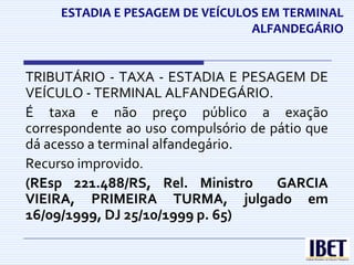 ESTADIA E PESAGEM DE VEÍCULOS EM TERMINAL
                                 ALFANDEGÁRIO


TRIBUTÁRIO - TAXA - ESTADIA E PESAGEM DE
VEÍCULO - TERMINAL ALFANDEGÁRIO.
É taxa e não preço público a exação
correspondente ao uso compulsório de pátio que
dá acesso a terminal alfandegário.
Recurso improvido.
(REsp 221.488/RS, Rel. Ministro       GARCIA
VIEIRA, PRIMEIRA TURMA, julgado em
16/09/1999, DJ 25/10/1999 p. 65)
 