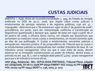 CUSTAS JUDICIAIS
EMENTA: I. Ação direta de inconstitucionalidade: L. 959, do Estado do Amapá,
publicada no DOE de 30.12. 2006, que dispõe sobre custas judiciais e
emolumentos de serviços notariais e de registros públicos, cujo art. 47 -
impugnado - determina que a "lei entrará em vigor no dia 1º de janeiro de 2006":
procedência, em parte, para dar interpretação conforme à Constituição ao
dispositivos questionado e declarar que, apesar de estar em vigor a partir de 1º
de janeiro de 2006, a eficácia dessa norma, em relação aos dispositivos que
aumentam ou instituem novas custas e emolumentos, se iniciará somente após
90 dias da sua publicação. II. Custas e emolumentos: serventias judiciais e
extrajudiciais: natureza jurídica. É da jurisprudência do Tribunal que as custas e
os emolumentos judiciais ou extrajudiciais tem caráter tributário de taxa. III. Lei
tributária: prazo nonagesimal. Uma vez que o caso trata de taxas, devem
observar-se as limitações constitucionais ao poder de tributar, dentre essas, a
prevista no art. 150, III, c, com a redação dada pela EC 42/03 - prazo nonagesimal
para que a lei tributária se torne eficaz.
(ADI 3694, Relator(a): Min. SEPÚLVEDA PERTENCE, Tribunal Pleno, julgado
em 20/09/2006, DJ 06-11-2006 PP-00030 EMENT VOL-02254-01 PP-00182 RTJ
VOL-00201-03 PP-00942 RDDT n. 136, 2007, p. 221)
 