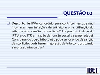 QUESTÃO 02
 Desconto de IPVA concedido para contribuintes que não
  incorreram em infrações de trânsito é uma utilização do
  tributo como sanção de ato ilícito? E a progressividade do
  IPTU e do ITR em razão da função social da propriedade?
  Considerando que o tributo não pode ser oriundo de sanção
  de ato ilícito, pode haver majoração de tributo substituindo
  a multa administrativa?
 