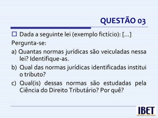 QUESTÃO 03
 Dada a seguinte lei (exemplo fictício): [...]
Pergunta-se:
a) Quantas normas jurídicas são veiculadas nessa
   lei? Identifique-as.
b) Qual das normas jurídicas identificadas institui
   o tributo?
c) Qual(is) dessas normas são estudadas pela
   Ciência do Direito Tributário? Por quê?
 