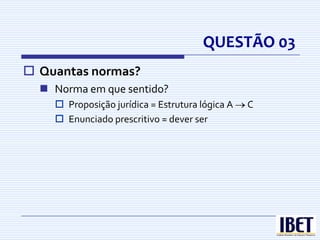 QUESTÃO 03
 Quantas normas?
   Norma em que sentido?
     Proposição jurídica = Estrutura lógica A   C
     Enunciado prescritivo = dever ser
 