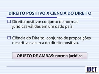 DIREITO POSITIVO X CIÊNCIA DO DIREITO
 Direito positivo: conjunto de normas
  jurídicas válidas em um dado país.

 Ciência do Direito: conjunto de proposições
  descritivas acerca do direito positivo.

     OBJETO DE AMBAS: norma jurídica
 