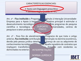 CARACTERÍSTICAS ESSENCIAIS:

                   • Texto com linguagem prescritiva
                                Q  UE É NORMA
                    • Estrutura lógica padrão: A C      JURÍDICA?

Art. 1º - Fica instituído o Programa de Estímulo à Interação Universidade-
Empresa para o Apoio à Inovação, cujo objetivo principal é estimular o
desenvolvimento tecnológico brasileiro, mediante programas de pesquisa
                                  SUPORTE
científica e tecnológica cooperativa entre universidades, centros de
pesquisa e o setor produtivo.      FÍSICO


Art. 2º - Para fins de atendimento ao Programa de que trata o artigo
anterior, fica instituída contribuição de intervenção no domínio econômico,
devida pela pessoa jurídica detentora de licença de uso ou adquirente de
conhecimentos tecnológicos, bem como aquela signatária de contratos que
impliquem transferência de tecnologia, firmados com residentes ou
domiciliados no exterior. INTERPRETAÇÃO
                                       =
                             NORMA JURÍDICA
 
