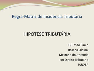 Regra-Matriz de Incidência Tributária

HIPÓTESE TRIBUTÁRIA
IBET/São Paulo
Rosana Oleinik
Mestre e doutoranda
em Direito Tributário
PUC/SP

 